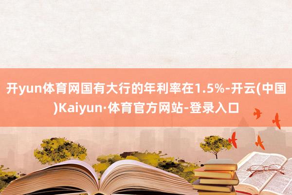 开yun体育网国有大行的年利率在1.5%-开云(中国)Kaiyun·体育官方网站-登录入口