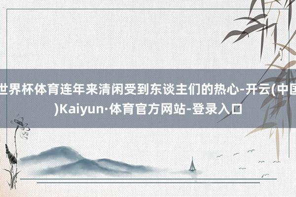 世界杯体育连年来清闲受到东谈主们的热心-开云(中国)Kaiyun·体育官方网站-登录入口
