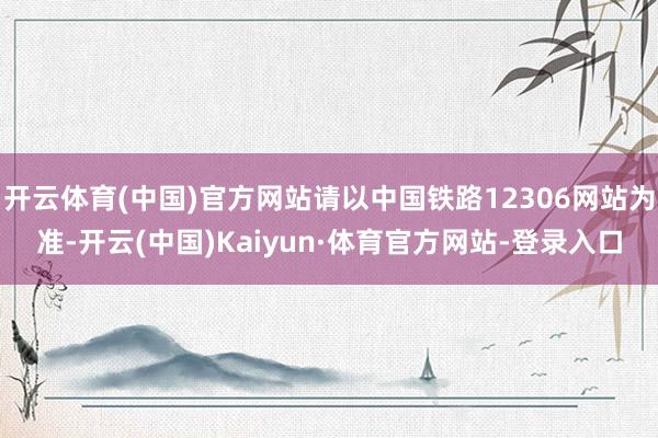 开云体育(中国)官方网站请以中国铁路12306网站为准-开云(中国)Kaiyun·体育官方网站-登录入口