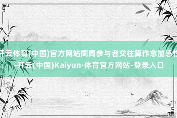 开云体育(中国)官方网站阛阓参与者交往算作愈加感性-开云(中国)Kaiyun·体育官方网站-登录入口
