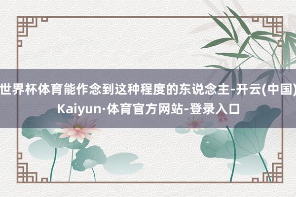 世界杯体育能作念到这种程度的东说念主-开云(中国)Kaiyun·体育官方网站-登录入口