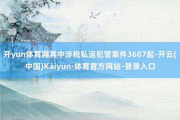 开yun体育网其中涉税私运犯警案件3687起-开云(中国)Kaiyun·体育官方网站-登录入口