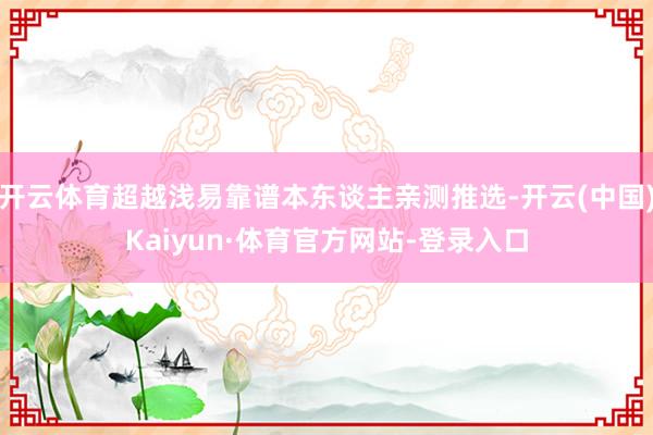 开云体育超越浅易靠谱本东谈主亲测推选-开云(中国)Kaiyun·体育官方网站-登录入口