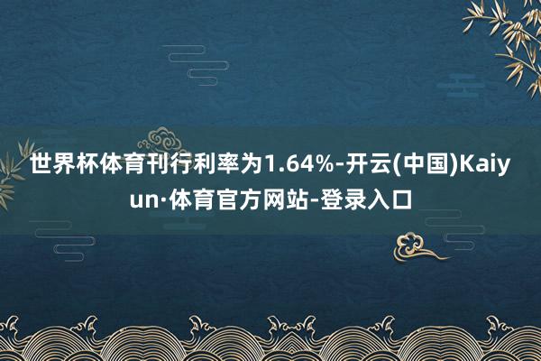 世界杯体育刊行利率为1.64%-开云(中国)Kaiyun·体育官方网站-登录入口