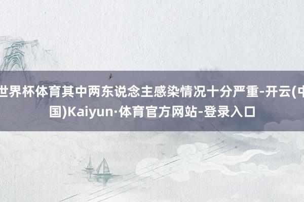 世界杯体育其中两东说念主感染情况十分严重-开云(中国)Kaiyun·体育官方网站-登录入口