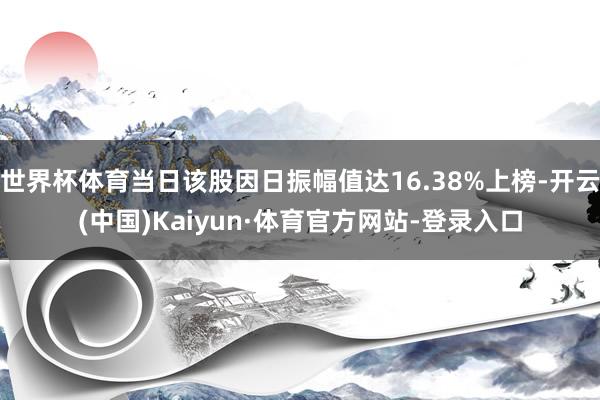 世界杯体育当日该股因日振幅值达16.38%上榜-开云(中国)Kaiyun·体育官方网站-登录入口