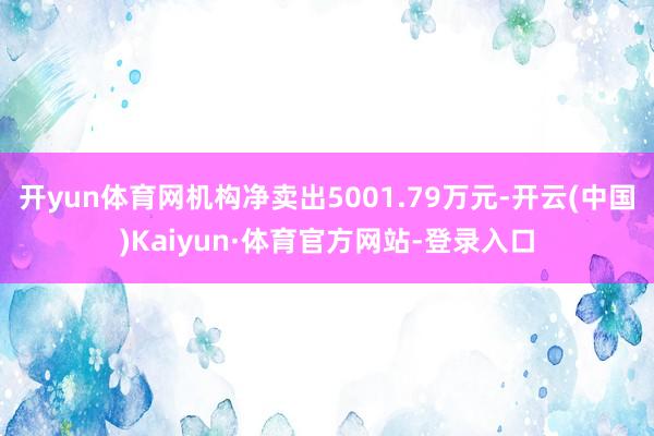 开yun体育网机构净卖出5001.79万元-开云(中国)Kaiyun·体育官方网站-登录入口
