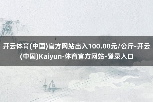 开云体育(中国)官方网站出入100.00元/公斤-开云(中国)Kaiyun·体育官方网站-登录入口