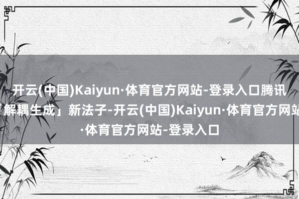 开云(中国)Kaiyun·体育官方网站-登录入口腾讯混元通过「解耦生成」新法子-开云(中国)Kaiyun·体育官方网站-登录入口
