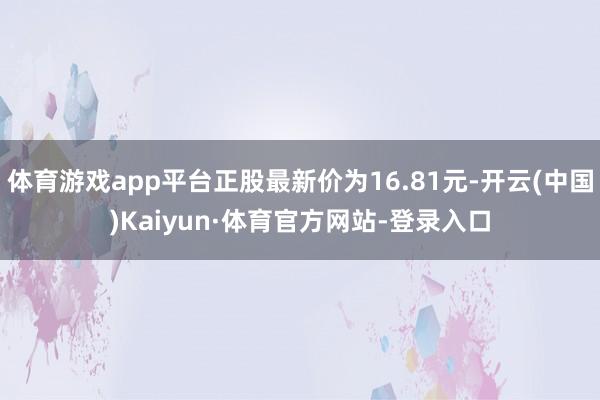体育游戏app平台正股最新价为16.81元-开云(中国)Kaiyun·体育官方网站-登录入口