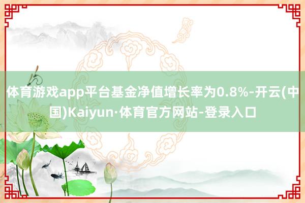 体育游戏app平台基金净值增长率为0.8%-开云(中国)Kaiyun·体育官方网站-登录入口