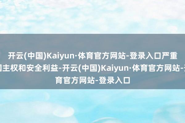 开云(中国)Kaiyun·体育官方网站-登录入口严重骚扰中国主权和安全利益-开云(中国)Kaiyun·体育官方网站-登录入口