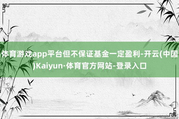 体育游戏app平台但不保证基金一定盈利-开云(中国)Kaiyun·体育官方网站-登录入口