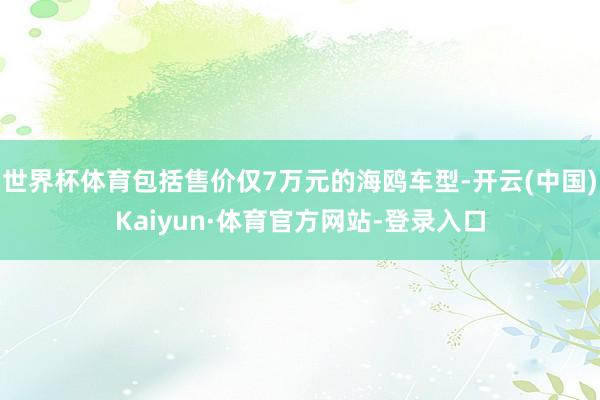 世界杯体育包括售价仅7万元的海鸥车型-开云(中国)Kaiyun·体育官方网站-登录入口