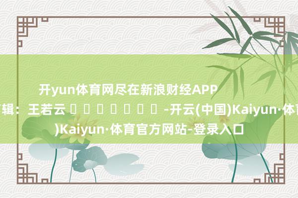 开yun体育网尽在新浪财经APP            						包袱剪辑：王若云 							-开云(中国)Kaiyun·体育官方网站-登录入口