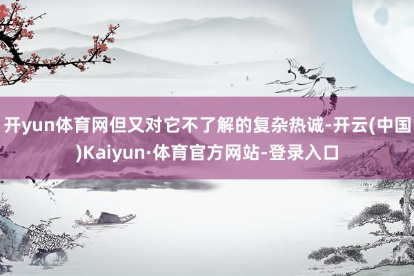 开yun体育网但又对它不了解的复杂热诚-开云(中国)Kaiyun·体育官方网站-登录入口