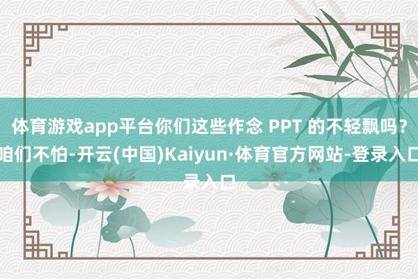 体育游戏app平台你们这些作念 PPT 的不轻飘吗？咱们不怕-开云(中国)Kaiyun·体育官方网站-登录入口
