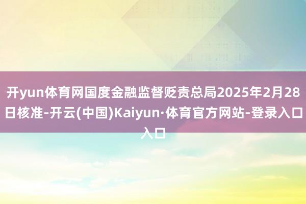 开yun体育网国度金融监督贬责总局2025年2月28日核准-开云(中国)Kaiyun·体育官方网站-登录入口
