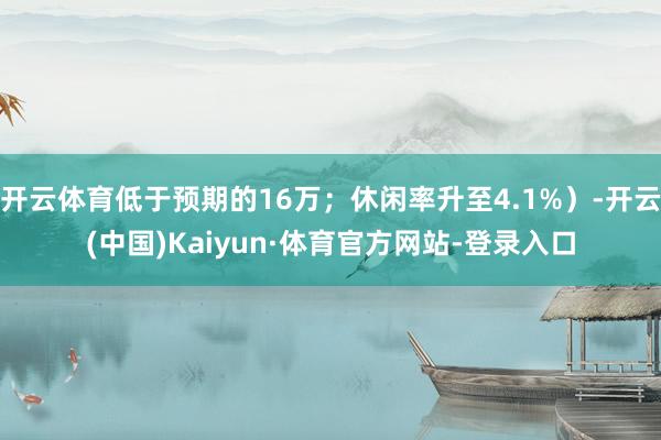 开云体育低于预期的16万；休闲率升至4.1%）-开云(中国)Kaiyun·体育官方网站-登录入口