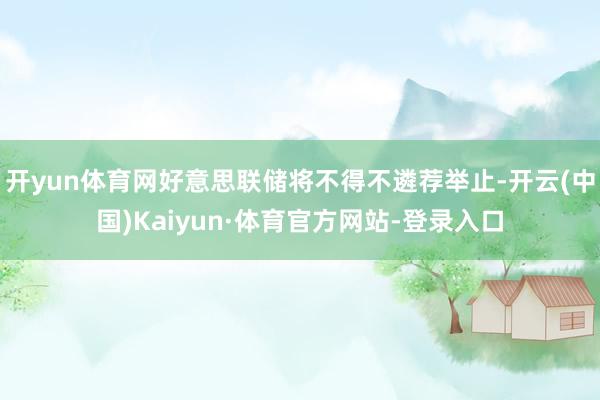 开yun体育网好意思联储将不得不遴荐举止-开云(中国)Kaiyun·体育官方网站-登录入口