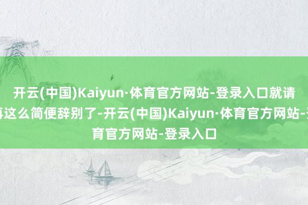 开云(中国)Kaiyun·体育官方网站-登录入口就请你不要再这么简便辞别了-开云(中国)Kaiyun·体育官方网站-登录入口