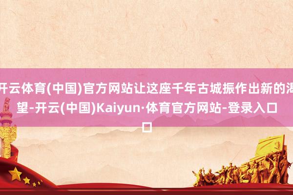 开云体育(中国)官方网站让这座千年古城振作出新的渴望-开云(中国)Kaiyun·体育官方网站-登录入口