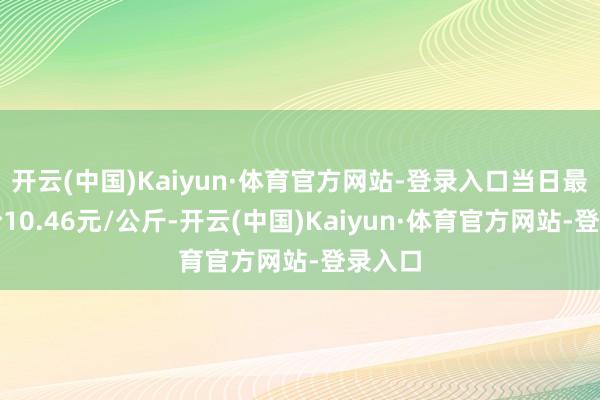 开云(中国)Kaiyun·体育官方网站-登录入口当日最高报价10.46元/公斤-开云(中国)Kaiyun·体育官方网站-登录入口
