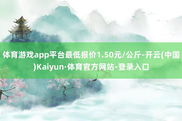 体育游戏app平台最低报价1.50元/公斤-开云(中国)Kaiyun·体育官方网站-登录入口