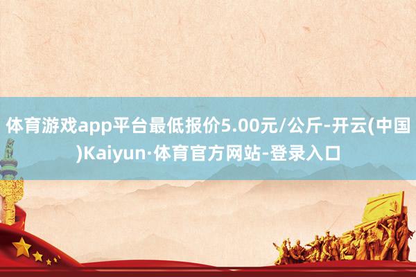 体育游戏app平台最低报价5.00元/公斤-开云(中国)Kaiyun·体育官方网站-登录入口
