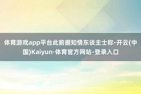 体育游戏app平台　　此前据知情东谈主士称-开云(中国)Kaiyun·体育官方网站-登录入口