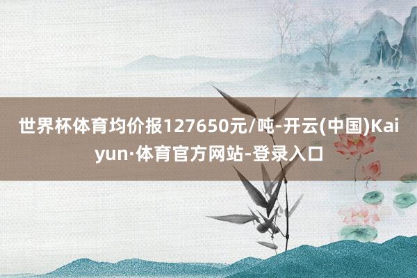世界杯体育均价报127650元/吨-开云(中国)Kaiyun·体育官方网站-登录入口