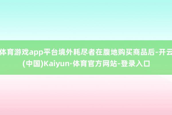 体育游戏app平台境外耗尽者在腹地购买商品后-开云(中国)Kaiyun·体育官方网站-登录入口