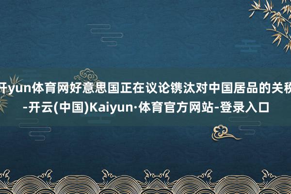开yun体育网好意思国正在议论镌汰对中国居品的关税-开云(中国)Kaiyun·体育官方网站-登录入口