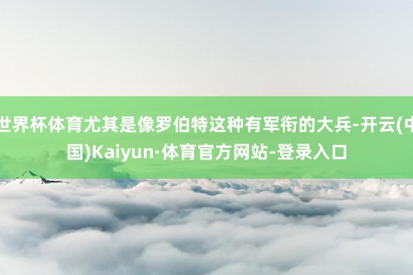 世界杯体育尤其是像罗伯特这种有军衔的大兵-开云(中国)Kaiyun·体育官方网站-登录入口