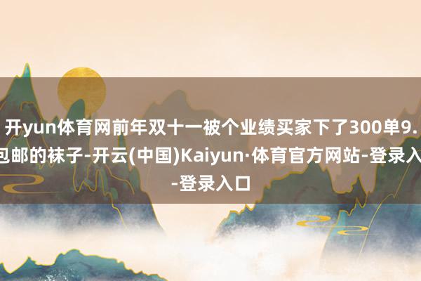 开yun体育网前年双十一被个业绩买家下了300单9.9包邮的袜子-开云(中国)Kaiyun·体育官方网站-登录入口