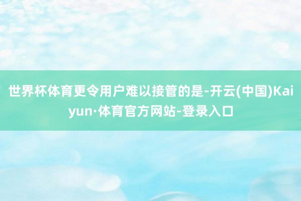 世界杯体育更令用户难以接管的是-开云(中国)Kaiyun·体育官方网站-登录入口