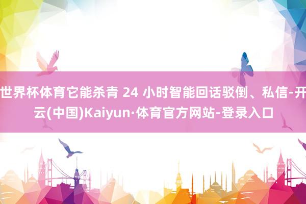 世界杯体育它能杀青 24 小时智能回话驳倒、私信-开云(中国)Kaiyun·体育官方网站-登录入口