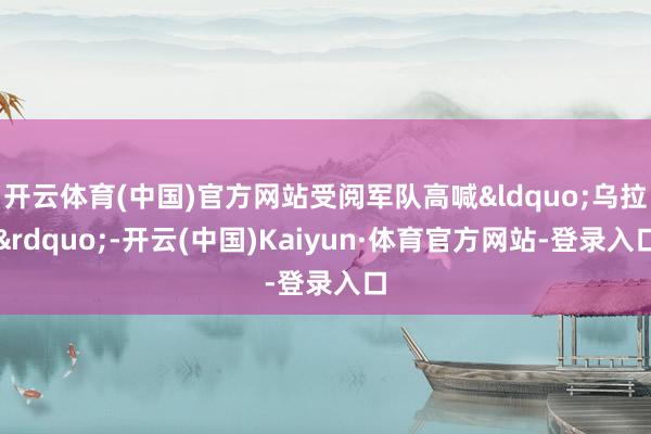 开云体育(中国)官方网站受阅军队高喊“乌拉”-开云(中国)Kaiyun·体育官方网站-登录入口