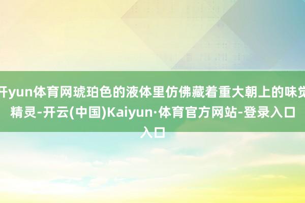开yun体育网琥珀色的液体里仿佛藏着重大朝上的味觉精灵-开云(中国)Kaiyun·体育官方网站-登录入口