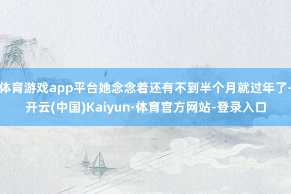 体育游戏app平台她念念着还有不到半个月就过年了-开云(中国)Kaiyun·体育官方网站-登录入口