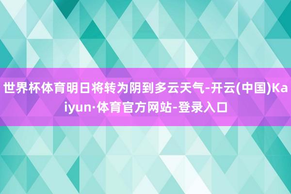 世界杯体育明日将转为阴到多云天气-开云(中国)Kaiyun·体育官方网站-登录入口