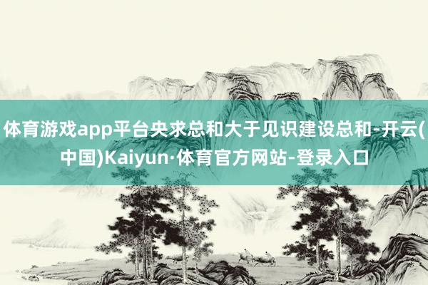 体育游戏app平台央求总和大于见识建设总和-开云(中国)Kaiyun·体育官方网站-登录入口