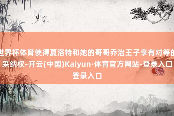 世界杯体育使得夏洛特和她的哥哥乔治王子享有对等的采纳权-开云(中国)Kaiyun·体育官方网站-登录入口