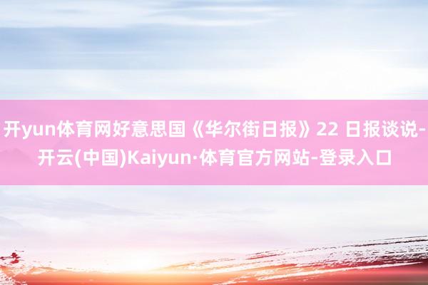 开yun体育网好意思国《华尔街日报》22 日报谈说-开云(中国)Kaiyun·体育官方网站-登录入口