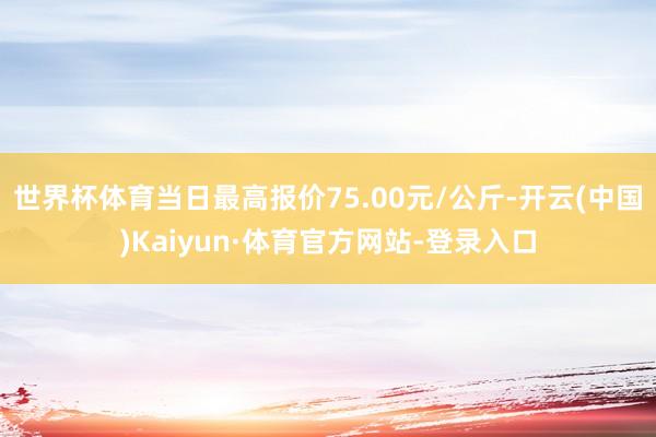 世界杯体育当日最高报价75.00元/公斤-开云(中国)Kaiyun·体育官方网站-登录入口