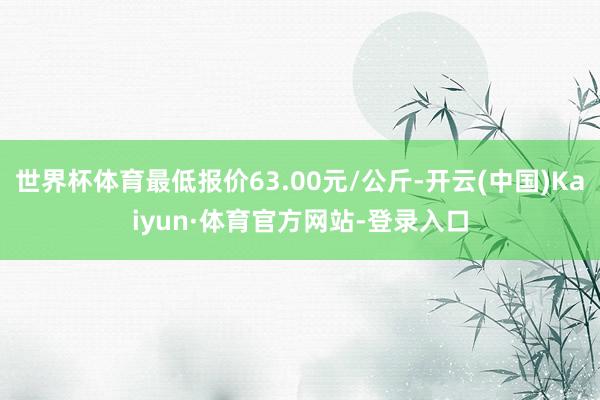 世界杯体育最低报价63.00元/公斤-开云(中国)Kaiyun·体育官方网站-登录入口