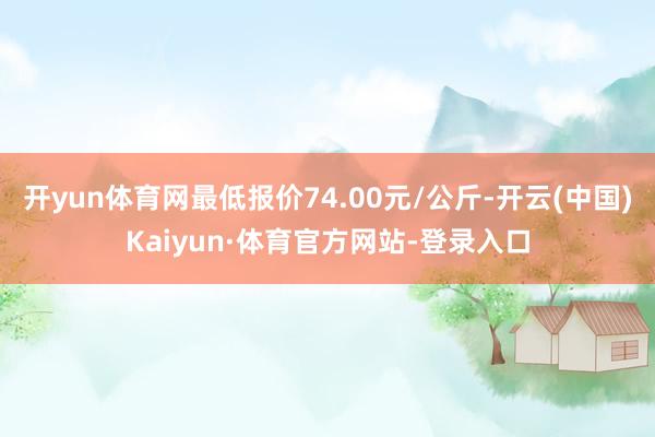 开yun体育网最低报价74.00元/公斤-开云(中国)Kaiyun·体育官方网站-登录入口