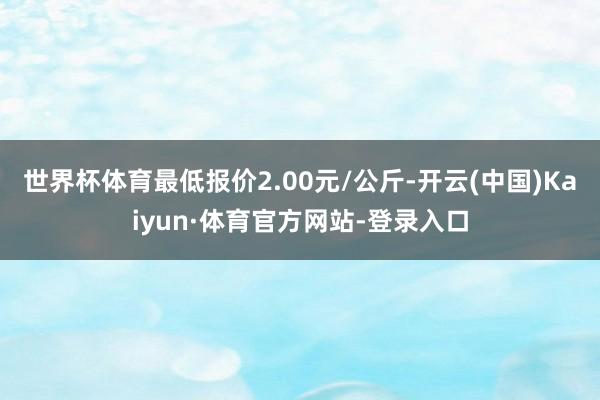 世界杯体育最低报价2.00元/公斤-开云(中国)Kaiyun·体育官方网站-登录入口