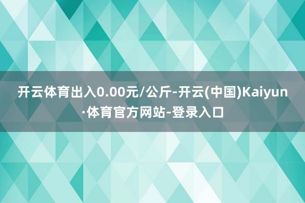 开云体育出入0.00元/公斤-开云(中国)Kaiyun·体育官方网站-登录入口