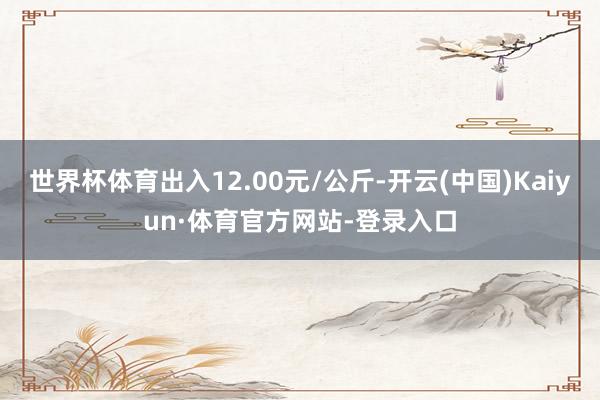 世界杯体育出入12.00元/公斤-开云(中国)Kaiyun·体育官方网站-登录入口